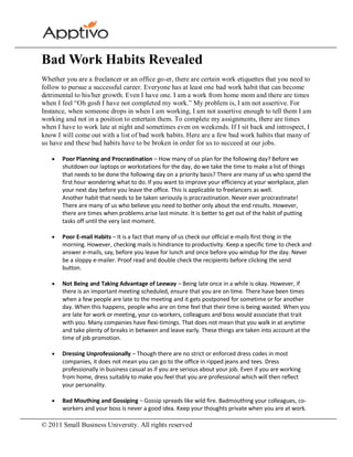 Bad Work Habits Revealed
Whether you are a freelancer or an office go-er, there are certain work etiquettes that you need to
follow to pursue a successful career. Everyone has at least one bad work habit that can become
detrimental to his/her growth. Even I have one. I am a work from home mom and there are times
when I feel “Oh gosh I have not completed my work.” My problem is, I am not assertive. For
Instance, when someone drops in when I am working, I am not assertive enough to tell them I am
working and not in a position to entertain them. To complete my assignments, there are times
when I have to work late at night and sometimes even on weekends. If I sit back and introspect, I
know I will come out with a list of bad work habits. Here are a few bad work habits that many of
us have and these bad habits have to be broken in order for us to succeed at our jobs.

       Poor Planning and Procrastination – How many of us plan for the following day? Before we
       shutdown our laptops or workstations for the day, do we take the time to make a list of things
       that needs to be done the following day on a priority basis? There are many of us who spend the
       first hour wondering what to do. If you want to improve your efficiency at your workplace, plan
       your next day before you leave the office. This is applicable to freelancers as well.
       Another habit that needs to be taken seriously is procrastination. Never ever procrastinate!
       There are many of us who believe you need to bother only about the end results. However,
       there are times when problems arise last minute. It is better to get out of the habit of putting
       tasks off until the very last moment.

       Poor E-mail Habits – It is a fact that many of us check our official e-mails first thing in the
       morning. However, checking mails is hindrance to productivity. Keep a specific time to check and
       answer e-mails, say, before you leave for lunch and once before you windup for the day. Never
       be a sloppy e-mailer. Proof read and double check the recipients before clicking the send
       button.

       Not Being and Taking Advantage of Leeway – Being late once in a while is okay. However, if
       there is an important meeting scheduled, ensure that you are on time. There have been times
       when a few people are late to the meeting and it gets postponed for sometime or for another
       day. When this happens, people who are on time feel that their time is being wasted. When you
       are late for work or meeting, your co-workers, colleagues and boss would associate that trait
       with you. Many companies have flexi-timings. That does not mean that you walk in at anytime
       and take plenty of breaks in between and leave early. These things are taken into account at the
       time of job promotion.

       Dressing Unprofessionally – Though there are no strict or enforced dress codes in most
       companies, it does not mean you can go to the office in ripped jeans and tees. Dress
       professionally in business casual as if you are serious about your job. Even if you are working
       from home, dress suitably to make you feel that you are professional which will then reflect
       your personality.

       Bad Mouthing and Gossiping – Gossip spreads like wild fire. Badmouthing your colleagues, co-
       workers and your boss is never a good idea. Keep your thoughts private when you are at work.

© 2011 Small Business University. All rights reserved
 