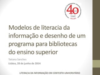 Modelos de literacia da
informação e desenho de um
programa para bibliotecas
do ensino superior
Tatiana Sanches
Lisboa, 20 de junho de 2014
LITERACIA DA INFORMAÇÃO EM CONTEXTO UNIVERSITÁRIO
 