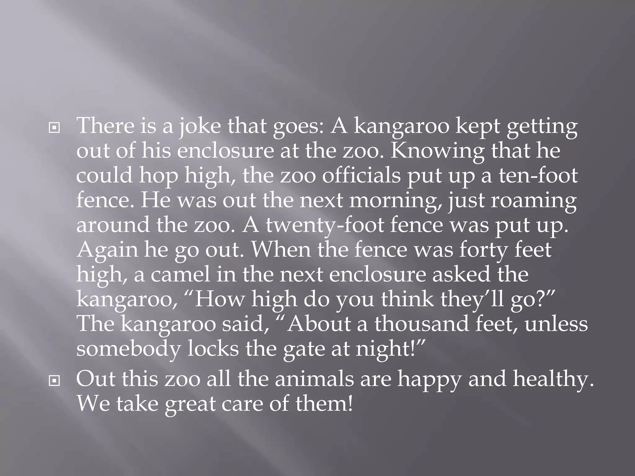 There is a joke that goes: A kangaroo kept getting out of his enclosure at the zoo. Knowing that he could hop high, the zoo officials put up a ten-foot fence. He was out the next morning, just roaming around the zoo. A twenty-foot fence was put up. Again he go out. When the fence was forty feet high, a camel in the next enclosure asked the kangaroo, “How high do you think they’ll go?” The kangaroo said, “About a thousand feet, unless somebody locks the gate at night!”Out this zoo all the animals are happy and healthy. We take great care of them!
