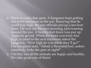 There is a joke that goes: A kangaroo kept getting out of his enclosure at the zoo. Knowing that he could hop high, the zoo officials put up a ten-foot fence. He was out the next morning, just roaming around the zoo. A twenty-foot fence was put up. Again he go out. When the fence was forty feet high, a camel in the next enclosure asked the kangaroo, “How high do you think they’ll go?” The kangaroo said, “About a thousand feet, unless somebody locks the gate at night!”Out this zoo all the animals are happy and healthy. We take great care of them!