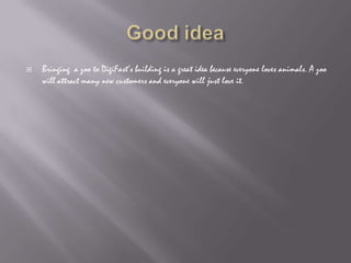 Good ideaBringing  a zoo to DigiFast’s building is a great idea because everyone loves animals. A zoo will attract many new customers and everyone will just love it.
