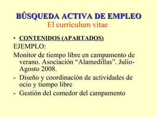 CONTENIDOS (APARTADOS) EJEMPLO: Monitor de tiempo libre en campamento de verano. Asociación “Alamedillas”. Julio-Agosto 2008. Diseño y coordinación de actividades de ocio y tiempo libre Gestión del comedor del campamento BÚSQUEDA ACTIVA DE EMPLEO El currículum vitae   