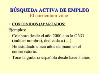 CONTENIDOS (APARTADOS) Ejemplos: Colaboro desde el año 2000 con la ONG (indicar nombre), dedicada a (…) He estudiado cinco años de piano en el conservatorio.  Toco la guitarra española desde hace 5 años BÚSQUEDA ACTIVA DE EMPLEO El currículum vitae   