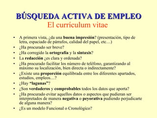 A primera vista, ¿da una  buena impresión ? (presentación, tipo de letra, espaciado de párrafos, calidad del papel, etc…)  ¿Ha procurado ser breve?  ¿Ha corregido la  ortografía  y la  sintaxis ?  La  redacción  ¿es clara y ordenada?  ¿Ha procurado facilitar los número de teléfono, garantizando al máximo su localización, bien directa o indirectamente?  ¿Existe una  proporción  equilibrada entre los diferentes apartados, estudios, empleos…?  ¿Hay  “lagunas” ?  ¿Son  verdaderos  y  comprobables  todos los datos que aporta?  ¿Ha procurado evitar aquellos datos o aspectos que pudieran ser interpretados de manera  negativa  o  peyorativa  pudiendo perjudicarte de alguna manera?  ¿Es un modelo Funcional o Cronológico?  BÚSQUEDA ACTIVA DE EMPLEO El currículum vitae   