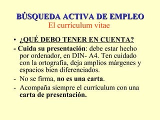¿QUÉ DEBO TENER EN CUENTA? - Cuida su presentación : debe estar hecho por ordenador, en DIN- A4. Ten cuidado con la ortografía, deja amplios márgenes y espacios bien diferenciados. No se firma,  no es una carta . Acompaña siempre el currículum con una  carta de presentación. BÚSQUEDA ACTIVA DE EMPLEO El currículum vitae   