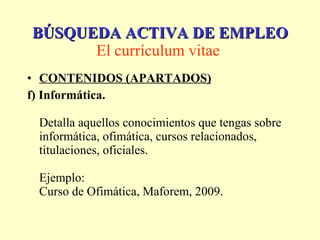 CONTENIDOS (APARTADOS) f) Informática. Detalla aquellos conocimientos que tengas sobre informática, ofimática, cursos relacionados, titulaciones, oficiales. Ejemplo: Curso de Ofimática, Maforem, 2009.  BÚSQUEDA ACTIVA DE EMPLEO El currículum vitae   