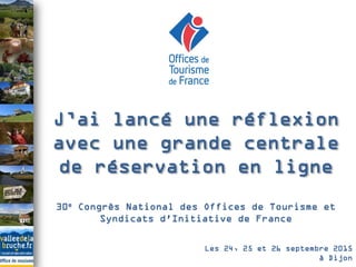 30e Congrès National des Offices de Tourisme et
Syndicats d'Initiative de France
J’ai lancé une réflexion
avec une grande centrale
de réservation en ligne
Les 24, 25 et 26 septembre 2015
à Dijon
 
