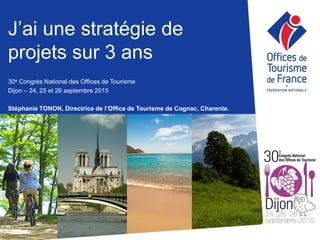 J’ai une stratégie de
projets sur 3 ans
30e Congrès National des Offices de Tourisme
Dijon – 24, 25 et 26 septembre 2015
Stéphanie TONON, Directrice de l’Office de Tourisme de Cognac, Charente.
 