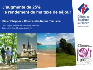 J’augmente de 25%
le rendement de ma taxe de séjour
Didier Chappaz – Côte Landes Nature Tourisme
30e Congrès national des Offices de Tourisme
Dijon – 24, 25 et 26 septembre 2015
 