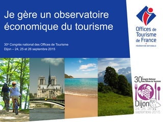 Je gère un observatoire
économique du tourisme
30e Congrès national des Offices de Tourisme
Dijon – 24, 25 et 26 septembre 2015
 