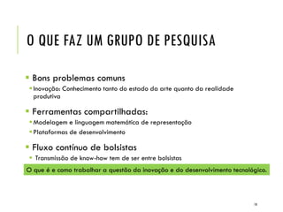 O QUE FAZ UM GRUPO DE PESQUISA
 Bons problemas comuns
Inovação: Conhecimento tanto do estado da arte quanto da realidade
produtiva
 Ferramentas compartilhadas:
Modelagem e linguagem matemática de representação
Plataformas de desenvolvimento
 Fluxo contínuo de bolsistas
 Transmissão de know-how tem de ser entre bolsistas
O que é e como trabalhar a questão da inovação e do desenvolvimento tecnológico.
10
 