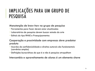IMPLICAÇÕES PARA UM GRUPO DE
PESQUISA
Manutenção de know-how no grupo de pesquisa
 Ferramentas para fazer devem estar atualizadas
 Laboratórios de pesquisa devem buscar estado da arte
 Editais do tipo RHAE e Proequipamentos
Cooperação e proximidade com empresas deve predatar
produto
 Acordos de confidencialidade e direitos autorais são fundamentais
(convênios amplos)
 Definições burocráticas do que é e não é pesquisa atrapalham
Intercambio e aproveitamento de alunos é um elemento chave
16
 