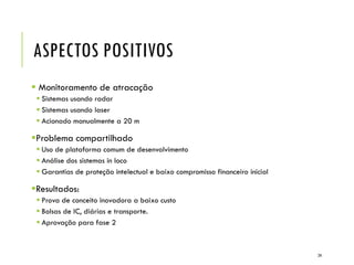 ASPECTOS POSITIVOS
 Monitoramento de atracação
 Sistemas usando radar
 Sistemas usando laser
 Acionado manualmente a 20 m
Problema compartilhado
 Uso de plataforma comum de desenvolvimento
 Análise dos sistemas in loco
 Garantias de proteção intelectual e baixo compromisso financeiro inicial
Resultados:
 Prova de conceito inovadora a baixo custo
 Bolsas de IC, diárias e transporte.
 Aprovação para fase 2
24
 