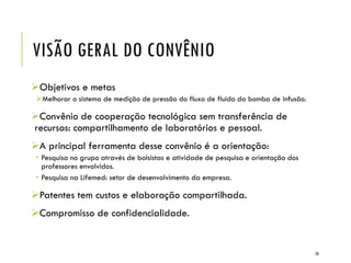 VISÃO GERAL DO CONVÊNIO
Objetivos e metas
Melhorar o sistema de medição de pressão do fluxo de fluido da bomba de infusão.
Convênio de cooperação tecnológica sem transferência de
recursos: compartilhamento de laboratórios e pessoal.
A principal ferramenta desse convênio é a orientação:
 Pesquisa no grupo através de bolsistas e atividade de pesquisa e orientação dos
professores envolvidos.
 Pesquisa na Lifemed: setor de desenvolvimento da empresa.
Patentes tem custos e elaboração compartilhada.
Compromisso de confidencialidade.
26
 