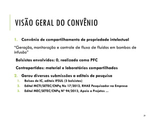 VISÃO GERAL DO CONVÊNIO
1. Convênio de compartilhamento de propriedade intelectual
“Geração, monitoração e controle de fluxo de fluídos em bombas de
infusão”
Bolsistas envolvidos: 0, realizado como PFC
Contrapartidas: material e laboratórios compartilhados
2. Gerou diversas submissões a editais de pesquisa
1. Bolsas de IC, editais IFSUL (3 bolsistas)
2. Edital MCTI/SETEC/CNPq No 17/2012, RHAE Pesquisador na Empresa
3. Edital MEC/SETEC/CNPq Nº 94/2013, Apoio a Projetos ...
29
 