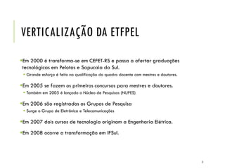 VERTICALIZAÇÃO DA ETFPEL
Em 2000 é transforma-se em CEFET-RS e passa a ofertar graduações
tecnológicas em Pelotas e Sapucaia do Sul.
 Grande esforço é feito na qualificação do quadro docente com mestres e doutores.
Em 2005 se fazem os primeiros concursos para mestres e doutores.
 Também em 2005 é lançado o Núcleo de Pesquisas (NUPES)
Em 2006 são registrados os Grupos de Pesquisa
 Surge o Grupo de Eletrônica e Telecomunicações
Em 2007 dois cursos de tecnologia originam a Engenharia Elétrica.
Em 2008 ocorre a transformação em IFSul.
3
 