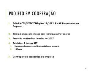 PROJETO EM COOPERAÇÃO
1. Edital MCTI/SETEC/CNPq No 17/2012, RHAE Pesquisador na
Empresa
2. Título: Bombas de Infusão com Tecnologias Inovadoras
3. Previsão de término: Janeiro de 2017
4. Bolsistas: 4 bolsas SET
1. 3 graduandos com experiência prévia em pesquisa
2. 1 Mestre
5. Contrapartida econômica da empresa
30
 