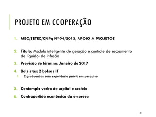 PROJETO EM COOPERAÇÃO
1. MEC/SETEC/CNPq Nº 94/2013, APOIO A PROJETOS
2. Título: Módulo inteligente de geração e controle de escoamento
de líquidos de infusão
3. Previsão de término: Janeiro de 2017
4. Bolsistas: 2 bolsas ITI
1. 2 graduandos sem experiência prévia em pesquisa
5. Contempla verba de capital e custeio
6. Contrapartida econômica da empresa
31
 