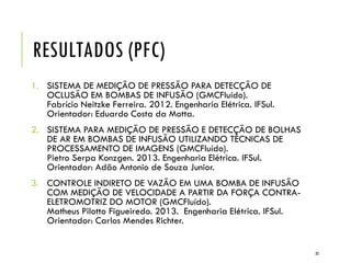RESULTADOS (PFC)
1. SISTEMA DE MEDIÇÃO DE PRESSÃO PARA DETECÇÃO DE
OCLUSÃO EM BOMBAS DE INFUSÃO (GMCFluído).
Fabrício Neitzke Ferreira. 2012. Engenharia Elétrica. IFSul.
Orientador: Eduardo Costa da Motta.
2. SISTEMA PARA MEDIÇÃO DE PRESSÃO E DETECÇÃO DE BOLHAS
DE AR EM BOMBAS DE INFUSÃO UTILIZANDO TÉCNICAS DE
PROCESSAMENTO DE IMAGENS (GMCFluído).
Pietro Serpa Konzgen. 2013. Engenharia Elétrica. IFSul.
Orientador: Adão Antonio de Souza Junior.
3. CONTROLE INDIRETO DE VAZÃO EM UMA BOMBA DE INFUSÃO
COM MEDIÇÃO DE VELOCIDADE A PARTIR DA FORÇA CONTRA-
ELETROMOTRIZ DO MOTOR (GMCFluído).
Matheus Pilotto Figueiredo. 2013. Engenharia Elétrica. IFSul.
Orientador: Carlos Mendes Richter.
32
 