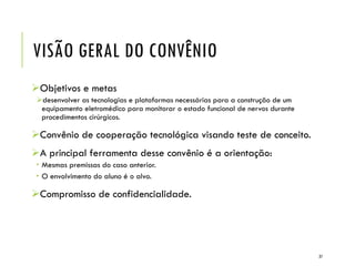 VISÃO GERAL DO CONVÊNIO
Objetivos e metas
desenvolver as tecnologias e plataformas necessárias para a construção de um
equipamento eletromédico para monitorar o estado funcional de nervos durante
procedimentos cirúrgicos.
Convênio de cooperação tecnológica visando teste de conceito.
A principal ferramenta desse convênio é a orientação:
 Mesmas premissas do caso anterior.
 O envolvimento do aluno é o alvo.
Compromisso de confidencialidade.
37
 