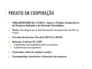 PROJETO EM COOPERAÇÃO
1. CNPq-SETEC/MEC No 17/2014 - Apoio a Projetos Cooperativos
de Pesquisa Aplicada e de Extensão Tecnológica
2. Título: Tecnologias para Monitoramento Intraoperativo de Nervo
Facial
3. Previsão de término: Provável 2017/2 a 2018/1
4. Bolsistas: 3 bolsas ITI, 2 DTI
1. 3 graduandos sem experiência prévia em pesquisa
2. 2 profissionais com experiência
5. Contempla verba de capital e custeio
6. Contrapartidas econômica e financeira da empresa
39
 