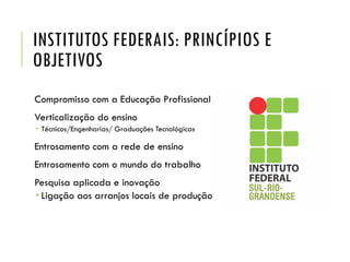 INSTITUTOS FEDERAIS: PRINCÍPIOS E
OBJETIVOS
Compromisso com a Educação Profissional
Verticalização do ensino
 Técnicos/Engenharias/ Graduações Tecnológicas
Entrosamento com a rede de ensino
Entrosamento com o mundo do trabalho
Pesquisa aplicada e inovação
 Ligação aos arranjos locais de produção
 
