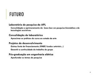 FUTURO
Laboratório de pesquisa da APL
Consolidação e aprimoramento do know-how em pesquisa biomédica e de
tecnologias assistivas
Consolidação de laboratórios
Aproximar as práticas do curso ao estado da arte
Projetos de desenvolvimento
Outras fonte de financiamento (FINEP, fundos setoriais...)
Garantir a continuidade do trabalho do grupo
Pós-graduação em engenharia elétrica
Aprofundar os temas de pesquisa
41
 
