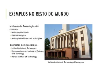 EXEMPLOS NO RESTO DO MUNDO
Institutos de Tecnologia são
comuns:
 Maior capilaridade
 Foco tecnológico
 Maior proximidade das aplicações
Exemplos bem sucedidos:
 Indian Institute of Technology
 Korean Advanced Institute of Science
and Tecnology
 Harbin Institute of Technology
Indian Institute of Technology Kharagpur
 