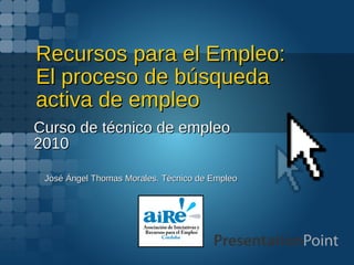 Recursos para el Empleo: El proceso de búsqueda activa de empleo Curso de técnico de empleo 2010 José Ángel Thomas Morales. Técnico de Empleo 