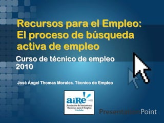 Recursos para el Empleo:
El proceso de búsqueda
activa de empleo
Curso de técnico de empleo
2010
José Ángel Thomas Morales. Técnico de Empleo
 
