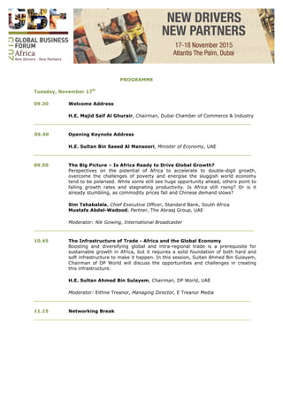 PROGRAMME
Tuesday, November 17th
09.30 Welcome Address
H.E. Majid Saif Al Ghurair, Chairman, Dubai Chamber of Commerce & Industry
____________________________________________________________________________
09.40 Opening Keynote Address
H.E. Sultan Bin Saeed Al Mansoori, Minister of Economy, UAE
____________________________________________________________________________
09.50 The Big Picture – Is Africa Ready to Drive Global Growth?
Perspectives on the potential of Africa to accelerate to double-digit growth,
overcome the challenges of poverty and energise the sluggish world economy
tend to be polarised. While some still see huge opportunity ahead, others point to
falling growth rates and stagnating productivity. Is Africa still rising? Or is it
already stumbling, as commodity prices fall and Chinese demand slows?
Sim Tshabalala, Chief Executive Officer, Standard Bank, South Africa
Mustafa Abdel-Wadood, Partner, The Abraaj Group, UAE
Moderator: Nik Gowing, International Broadcaster
_____________________________________________________________________________
10.45 The Infrastructure of Trade - Africa and the Global Economy
Boosting and diversifying global and intra-regional trade is a prerequisite for
sustainable growth in Africa, but it requires a solid foundation of both hard and
soft infrastructure to make it happen. In this session, Sultan Ahmed Bin Sulayem,
Chairman of DP World will discuss the opportunities and challenges in creating
this infrastructure.
H.E. Sultan Ahmed Bin Sulayem, Chairman, DP World, UAE
Moderator: Eithne Treanor, Managing Director, E Treanor Media
____________________________________________________________________________
11.15 Networking Break
____________________________________________________________________________
 