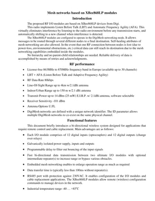 Mesh networks based on XBee868LP modules
Introduction
The proposed RF I/O modules are based on XBee868LP devices from Digi.
This radio implements Listen Before Talk (LBT) and Automatic Frequency Agility (AFA). This
virtually eliminates interference by listening to the radio environment before any transmission starts, and
automatically shifting to a new channel when interference is detected.
The XBee868LP modules are configured to operate in the DigiMesh networking mode. It allows
messages to be routed through several different nodes to a final destination. Self-healing attributes of
mesh networking are also allowed. In the event that one RF connection between nodes is lost (due to
power-loss, environmental obstructions, etc.) critical data can still reach its destination due to the mesh
networking capabilities embedded inside the modules.
No hierarchy and no parent-child relationships are needed. Reliable delivery of data is
accomplished by means of retries and acknowledgments.
RF performance
 License-free 863MHz to 870MHz frequency band in Europe (available up to 30 channels)
 LBT + AFA (Listen Before Talk and Adaptive Frequency Agility)
 RF Data Rate 80kbps
 Line-Of-Sight Range up to 4km w/2.1dBi antenna
 Indoor/Urban Range up to 150 m w/2.1 dBi antenna
 Transmit Power up to 14 dBm (25 mW) E.I.R.P. w/ 2.1dBi antenna, software selectable
 Receiver Sensitivity -101 dBm
 Antenna Options U.FL
 DigiMesh networks are defined with a unique network identifier. The ID parameter allows
multiple DigiMesh networks to co-exist on the same physical channel.
Functional features
This document briefly introduces a bi-directional wireless system designed for applications that
require remote control and cable replacement. Main advantages are as follows:
 Each I/O module comprises of 12 digital inputs (optocouplers) and 12 digital outputs (change
over relays)
 Galvanically isolated power supply, inputs and outputs
 Programmable delay to filter out bouncing of the input signals
 Fast bi-directional data transmission between two ultimate I/O modules with optional
intermediate repeater(s) to increase range or bypass various obstacles.
 Embedded mesh networking enables to enlarge operation range as much as required
 Data transfer time is typically less than 100ms without repeater(s).
 RS485 port with protection against 230VAC. It enables configuration of the I/O modules and
cable replacement applications. The XBee868LP modules allow remote (wireless) configuration
commands to manage devices in the network.
 Industrial temperature range -40 … +85o
C
 