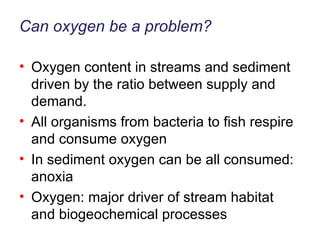 Can oxygen be a problem? Oxygen content in streams and sediment driven by the ratio between supply and demand. All organisms from bacteria to fish respire and consume oxygen In sediment oxygen can be all consumed: anoxia Oxygen: major driver of stream habitat and biogeochemical processes 