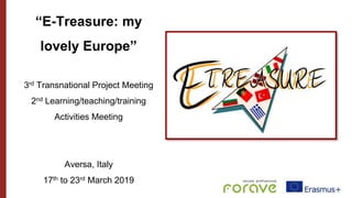 “E-Treasure: my
lovely Europe”
3rd Transnational Project Meeting
2nd Learning/teaching/training
Activities Meeting
Aversa, Italy
17th to 23rd March 2019
 