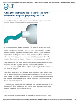 2/26/2015 Putting the toothpaste back in the tube and other problems of longterm gas pricing contracts ­ News ­ Arbitration News, Features and Reviews ­ Global A…
http://globalarbitrationreview.com/news/article/33365/putting­toothpaste­back­tube­problems­longterm­gas­pricing­contracts/?utm_source=Law+Business+Re… 1/8
Putting the toothpaste back in the tube and other
problems of longterm gas pricing contracts
Clemmie Spalton  •  Wednesday, 25 February 2015  (Yesterday)
Speakers at GAR Live Paris discussed the problems associated with long term gas pricing contracts and
lessons they have learnt on how to best adjust them to new market conditions.
As US baseball player Yogi Berra once said: “The future ain’t what it used to be.”
The US Secretary for Defence Donald Rumsfeld had a similar message when he
famously told a US Department of Defence press briefing: “[T]here are known
knowns; there are things we know we know. We also know there are known
unknowns; that is to say, we know there are some things we do not know. But
there are also unknown unknowns – the ones we don't know we don't know.”
These quotes aptly sum up the main problems arising from long term contracts in
the energy market or any other sphere of economic activity said Michael
Polkinghorne, a partner at White & Case in Paris, moderating the first session of GAR
Live Paris late last year.
The problem is that, since such contracts were negotiated – many of them more
than 20 years ago – market conditions have understandably changed, as has our
notion of what the coming years might bring, he explained. When negotiating long
term contracts, we thus have to guard not just against the “known unknowns” but
also the “unknown unknowns”.
It’s small wonder, in light of this, that UNIDROIT (the International Institute for the
Unification of Private Law) has set up a working group specifically to look at the
problems associated with long term contracts.
To bifurcate or not to bifurcate
The first question considered by the panel was whether bifurcation has a useful
 