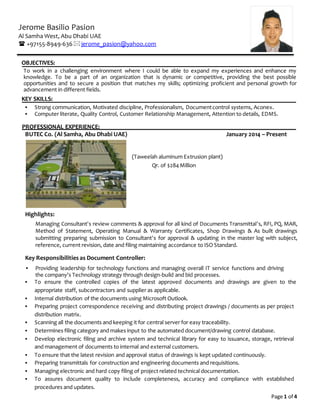 Page 1 of 4
Jerome Basilio Pasion
Al Samha West, Abu Dhabi UAE
 +97155-8949-636jerome_pasion@yahoo.com
OBJECTIVES:
To work in a challenging environment where I could be able to expand my experiences and enhance my
knowledge. To be a part of an organization that is dynamic or competitive, providing the best possible
opportunities and to secure a position that matches my skills; optimizing proficient and personal growth for
advancement in different fields.
KEY SKILLS:
 Strong communication, Motivated discipline, Professionalism, Documentcontrol systems, Aconex.
 Computer literate, Quality Control, Customer Relationship Management, Attention to details, EDMS.
PROFESSIONAL EXPERIENCE:
BUTEC Co. (Al Samha, Abu Dhabi UAE) January 2014 – Present
(Taweelah aluminum Extrusion plant)
Qr. of $284Million
Highlights:
Managing Consultant’s review comments & approval for all kind of Documents Transmittal’s, RFI, PQ, MAR,
Method of Statement, Operating Manual & Warranty Certificates, Shop Drawings & As built drawings
submitting preparing submission to Consultant’s for approval & updating in the master log with subject,
reference, current revision, date and filing maintaining accordance to ISO Standard.
Key Responsibilities as Document Controller:
 Providing leadership for technology functions and managing overall IT service functions and driving
the company's Technology strategy through design-build and bid processes.
 To ensure the controlled copies of the latest approved documents and drawings are given to the
appropriate staff, subcontractors and supplier as applicable.
 Internal distribution of the documents using Microsoft Outlook.
 Preparing project correspondence receiving and distributing project drawings / documents as per project
distribution matrix.
 Scanning all the documents and keeping it for central server for easy traceability.
 Determines filing category and makes input to the automated document/drawing control database.
 Develop electronic filing and archive system and technical library for easy to issuance, storage, retrieval
and management of documents to internal and external customers.
 To ensure that the latest revision and approval status of drawings is kept updated continuously.
 Preparing transmittals for construction and engineering documents and requisitions.
 Managing electronic and hard copy filing of project related technical documentation.
 To assures document quality to include completeness, accuracy and compliance with established
procedures and updates.
 