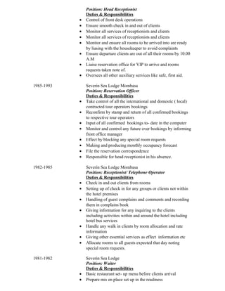 Position: Head Receptionist
Duties & Responsibilities
• Control of front desk operations
• Ensure smooth check in and out of clients
• Monitor all services of receptionists and clients
• Monitor all services of receptionists and clients
• Monitor and ensure all rooms to be arrived into are ready
by liasing with the housekeeper to avoid complaints
• Ensure departure clients are out of all their rooms by 10.00
A.M
• Liaise reservation office for VIP to arrive and rooms
requests taken note of.
• Oversees all other auxiliary services like safe, first aid.
1985-1993 Severin Sea Lodge Mombasa
Position: Reservation Officer
Duties & Responsibilities
• Take control of all the international and domestic ( local)
contracted tour operators bookings
• Reconfirm by stamp and return of all confirmed bookings
to respective tour operators
• Input of all confirmed bookings to- date in the computer
• Monitor and control any future over bookings by informing
front office manager
• Effect by blocking any special room requests
• Making and producing monthly occupancy forecast
• File the reservation correspondence
• Responsible for head receptionist in his absence.
1982-1985 Severin Sea Lodge Mombasa
Position: Receptionist/ Telephone Operator
Duties & Responsibilities
• Check in and out clients from rooms
• Setting up of check in for any groups or clients not within
the hotel premises
• Handling of guest complains and comments and recording
them in complains book
• Giving information for any inquiring to the clients
including activities within and around the hotel including
hotel bus services
• Handle any walk in clients by room allocation and rate
information
• Giving other essential services as effect information etc
• Allocate rooms to all guests expected that day noting
special room requests.
1981-1982 Severin Sea Lodge
Position: Waiter
Duties & Responsibilities
• Basic restaurant set- up menu before clients arrival
• Prepare mis en place set up in the readiness
 