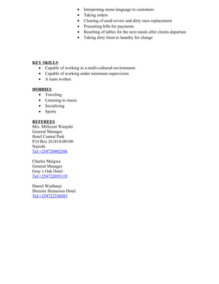• Interpreting menu language to customers
• Taking orders
• Clearing of used covers and dirty ones replacement
• Presenting bills for payments
• Resetting of tables for the next meals after clients departure
• Taking dirty linen to laundry for change
KEY SKILLS
• Capable of working in a multi-cultured environment.
• Capable of working under minimum supervision
• A team worker.
HOBBIES
• Traveling
• Listening to music
• Socializing
• Sports
REFEREES
Mrs. Millicent Wanjohi
General Manager
Hotel Central Park
P.O Box 261814-00100
Nairobi
Tel:+254720402588
Charles Maigwa
General Manager
Gray`s Oak Hotel
Tel:+254722693119
Daniel Waithanji
Director Hennessis Hotel
Tel:+254722336583
 
