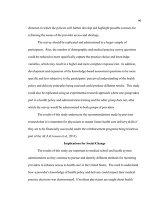 90	
  
	
  
direction in which the policies will further develop and highlight possible avenues for
reframing the issues of the provider access and shortage.
The survey should be replicated and administered to a larger sample of
participants. Also, the number of demographic and medical practice survey questions
could be reduced to more specifically capture the practice choice and knowledge
variables, which may result in a higher and more complete response rate. In addition,
development and expansion of the knowledge-based assessment questions to be more
specific and less subjective to the participants’ perceived understanding of the health
policy and delivery principles being assessed could produce different results. This study
could also be replicated using an experimental research approach where one group takes
part in a health policy and administration training and the other group does not, after
which the survey would be administered to both groups of providers.
The results of this study underscore the recommendations made by previous
research that it is important for physicians to master future health care delivery skills if
they are to be financially successful under the reimbursement programs being trialed as
part of the ACA (Crosson et al., 2011).
Implications for Social Change
The results of this study are important to medical school and health system
administrators as they continue to pursue and identify different methods for recruiting
providers to enhance access to health care in the United States. The need to understand
how a provider’s knowledge of health policy and delivery could impact their medical
practice decisions was demonstrated. If resident physicians are taught about health
 
