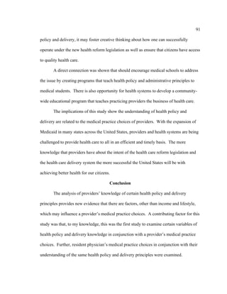 91	
  
	
  
policy and delivery, it may foster creative thinking about how one can successfully
operate under the new health reform legislation as well as ensure that citizens have access
to quality health care.
A direct connection was shown that should encourage medical schools to address
the issue by creating programs that teach health policy and administrative principles to
medical students. There is also opportunity for health systems to develop a community-
wide educational program that teaches practicing providers the business of health care.
The implications of this study show the understanding of health policy and
delivery are related to the medical practice choices of providers. With the expansion of
Medicaid in many states across the United States, providers and health systems are being
challenged to provide health care to all in an efficient and timely basis. The more
knowledge that providers have about the intent of the health care reform legislation and
the health care delivery system the more successful the United States will be with
achieving better health for our citizens.
Conclusion
The analysis of providers’ knowledge of certain health policy and delivery
principles provides new evidence that there are factors, other than income and lifestyle,
which may influence a provider’s medical practice choices. A contributing factor for this
study was that, to my knowledge, this was the first study to examine certain variables of
health policy and delivery knowledge in conjunction with a provider’s medical practice
choices. Further, resident physician’s medical practice choices in conjunction with their
understanding of the same health policy and delivery principles were examined.
 
