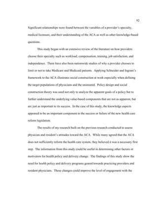 92	
  
	
  
Significant relationships were found between the variables of a provider’s specialty,
medical licensure, and their understanding of the ACA as well as other knowledge-based
questions.
This study began with an extensive review of the literature on how providers
choose their specialty such as workload, compensation, training, job satisfaction, and
independence. There have also been nationwide studies of why a provider chooses to
limit or not to take Medicare and Medicaid patients. Applying Schneider and Ingram’s
framework to the ACA illustrates social construction at work especially when defining
the target populations of physicians and the uninsured. Policy design and social
construction theory was used not only to analyze the apparent goals of a policy but to
further understand the underlying value-based components that are not as apparent, but
are just as important to its success. In the case of this study, the knowledge aspects
appeared to be an important component to the success or failure of the new health care
reform legislation.
The results of my research built on the previous research conducted to assess
physician and resident’s attitudes toward the ACA. While many agreed that the ACA
does not sufficiently reform the health care system, they believed it was a necessary first
step. The information from this study could be useful in determining other factors or
motivators for health policy and delivery change. The findings of this study show the
need for health policy and delivery programs geared towards practicing providers and
resident physicians. These changes could improve the level of engagement with the
 