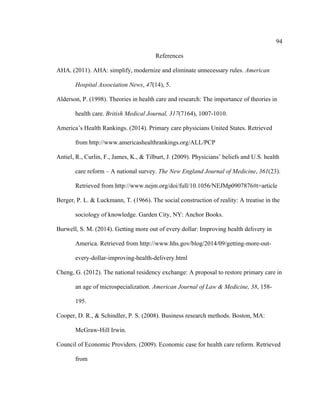 94	
  
	
  
References
AHA. (2011). AHA: simplify, modernize and eliminate unnecessary rules. American
Hospital Association News, 47(14), 5.
Alderson, P. (1998). Theories in health care and research: The importance of theories in
health care. British Medical Journal, 317(7164), 1007-1010.
America’s Health Rankings. (2014). Primary care physicians United States. Retrieved
from http://www.americashealthrankings.org/ALL/PCP
Antiel, R., Curlin, F., James, K., & Tilburt, J. (2009). Physicians’ beliefs and U.S. health
care reform – A national survey. The New England Journal of Medicine, 361(23).
Retrieved from http://www.nejm.org/doi/full/10.1056/NEJMp0907876#t=article
Berger, P. L. & Luckmann, T. (1966). The social construction of reality: A treatise in the
sociology of knowledge. Garden City, NY: Anchor Books.
Burwell, S. M. (2014). Getting more out of every dollar: Improving health delivery in
America. Retrieved from http://www.hhs.gov/blog/2014/09/getting-more-out-
every-dollar-improving-health-delivery.html
Cheng, G. (2012). The national residency exchange: A proposal to restore primary care in
an age of microspecialization. American Journal of Law & Medicine, 38, 158-
195.
Cooper, D. R., & Schindler, P. S. (2008). Business research methods. Boston, MA:
McGraw-Hill Irwin.
Council of Economic Providers. (2009). Economic case for health care reform. Retrieved
from
 
