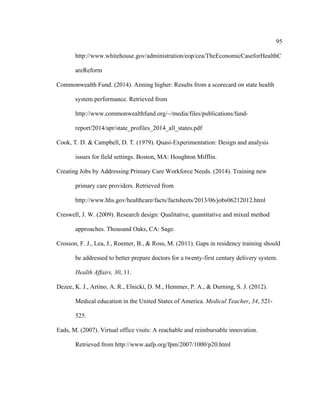 95	
  
	
  
http://www.whitehouse.gov/administration/eop/cea/TheEconomicCaseforHealthC
areReform
Commonwealth Fund. (2014). Aiming higher: Results from a scorecard on state health
system performance. Retrieved from
http://www.commonwealthfund.org/~/media/files/publications/fund-
report/2014/apr/state_profiles_2014_all_states.pdf
Cook, T. D. & Campbell, D. T. (1979). Quasi-Experimentation: Design and analysis
issues for field settings. Boston, MA: Houghton Mifflin.
Creating Jobs by Addressing Primary Care Workforce Needs. (2014). Training new
primary care providers. Retrieved from
http://www.hhs.gov/healthcare/facts/factsheets/2013/06/jobs06212012.html
Creswell, J. W. (2009). Research design: Qualitative, quantitative and mixed method
approaches. Thousand Oaks, CA: Sage.
Crosson, F. J., Lea, J., Roemer, B., & Ross, M. (2011). Gaps in residency training should
be addressed to better prepare doctors for a twenty-first century delivery system.
Health Affairs, 30, 11.
Dezee, K. J., Artino, A. R., Elnicki, D. M., Hemmer, P. A., & Durning, S. J. (2012).
Medical education in the United States of America. Medical Teacher, 34, 521-
525.
Eads, M. (2007). Virtual office visits: A reachable and reimbursable innovation.
Retrieved from http://www.aafp.org/fpm/2007/1000/p20.html
 