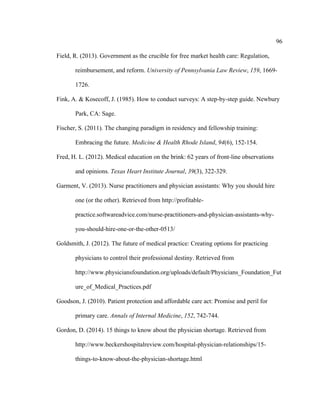 96	
  
	
  
Field, R. (2013). Government as the crucible for free market health care: Regulation,
reimbursement, and reform. University of Pennsylvania Law Review, 159, 1669-
1726.
Fink, A. & Kosecoff, J. (1985). How to conduct surveys: A step-by-step guide. Newbury
Park, CA: Sage.
Fischer, S. (2011). The changing paradigm in residency and fellowship training:
Embracing the future. Medicine & Health Rhode Island, 94(6), 152-154.
Fred, H. L. (2012). Medical education on the brink: 62 years of front-line observations
and opinions. Texas Heart Institute Journal, 39(3), 322-329.
Garment, V. (2013). Nurse practitioners and physician assistants: Why you should hire
one (or the other). Retrieved from http://profitable-
practice.softwareadvice.com/nurse-practitioners-and-physician-assistants-why-
you-should-hire-one-or-the-other-0513/
Goldsmith, J. (2012). The future of medical practice: Creating options for practicing
physicians to control their professional destiny. Retrieved from
http://www.physiciansfoundation.org/uploads/default/Physicians_Foundation_Fut
ure_of_Medical_Practices.pdf
Goodson, J. (2010). Patient protection and affordable care act: Promise and peril for
primary care. Annals of Internal Medicine, 152, 742-744.
Gordon, D. (2014). 15 things to know about the physician shortage. Retrieved from
http://www.beckershospitalreview.com/hospital-physician-relationships/15-
things-to-know-about-the-physician-shortage.html
 