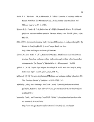 98	
  
	
  
Hofer, A. N., Abraham, J. M., & Moscovice, I. (2011). Expansion of coverage under the
Patient Protection and Affordable Care Act and primary care utilization. The
Milbank Quarterly, 89(1), 69-89.
Hooker, R. S., Cawley, J. F., & Leinweber, W. (2010). Datawatch: Career flexibility of
physician assistants and the potential for more primary care. Health Affairs, 29(5),
880-886.
HSC. (2008). Community tracking study. Survey of Physicians. A study conducted by the
Center for Studying Health System Change. Retrieved from
http://www.hschange.com/index.cgi?data=04
Iezzoni, M. & El-Badri, N. (2012, September/October). The business side of healthcare
practice: Retooling graduate medical students through medical school curriculum
enhancements. The Journal of Medical Practice Management, 130-133.
Iglehart, J. (2011). Despite tight budgets, boosting U.S. health workforce may be policy
that is ‘just right’. Health Affairs, 30(2), 191-192.
Iglehart, J. (2011). The uncertain future of Medicare and graduate medical education. The
New England Journal of Medicine, 365(14), 1340-1345.
Improving Quality and Lowering Costs 2013. (2014). Expanding authority to bundle
payments. Retrieved from http://www.hhs.gov/healthcare/facts/timeline/timeline-
text.html#2015
Improving Quality and Lowering Costs 2015. (2014). Paying physicians based on value
not volume. Retrieved from
http://www.hhs.gov/healthcare/facts/timeline/timeline-text.html#2015
 