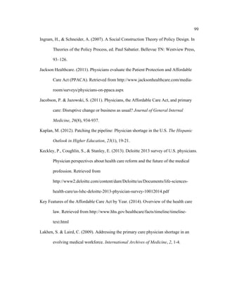 99	
  
	
  
Ingram, H., & Schneider, A. (2007). A Social Construction Theory of Policy Design. In
Theories of the Policy Process, ed. Paul Sabatier. Bellevue TN: Westview Press,
93–126.
Jackson Healthcare. (2011). Physicians evaluate the Patient Protection and Affordable
Care Act (PPACA). Retrieved from http://www.jacksonhealthcare.com/media-
room/surveys/physicians-on-ppaca.aspx
Jacobson, P. & Jazowski, S. (2011). Physicians, the Affordable Care Act, and primary
care: Disruptive change or business as usual? Journal of General Internal
Medicine, 26(8), 934-937.
Kaplan, M. (2012). Patching the pipeline: Physician shortage in the U.S. The Hispanic
Outlook in Higher Education, 23(1), 19-21.
Keckley, P., Coughlin, S., & Stanley, E. (2013). Deloitte 2013 survey of U.S. physicians.
Physician perspectives about health care reform and the future of the medical
profession. Retrieved from
http://www2.deloitte.com/content/dam/Deloitte/us/Documents/life-sciences-
health-care/us-lshc-deloitte-2013-physician-survey-10012014.pdf
Key Features of the Affordable Care Act by Year. (2014). Overview of the health care
law. Retrieved from http://www.hhs.gov/healthcare/facts/timeline/timeline-
text.html
Lakhen, S. & Laird, C. (2009). Addressing the primary care physician shortage in an
evolving medical workforce. International Archives of Medicine, 2, 1-4.
 