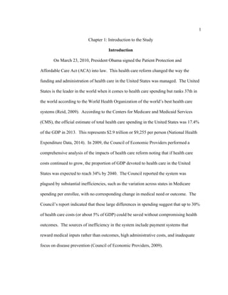 1	
  
	
  
Chapter 1: Introduction to the Study
Introduction
On March 23, 2010, President Obama signed the Patient Protection and
Affordable Care Act (ACA) into law. This health care reform changed the way the
funding and administration of health care in the United States was managed. The United
States is the leader in the world when it comes to health care spending but ranks 37th in
the world according to the World Health Organization of the world’s best health care
systems (Reid, 2009). According to the Centers for Medicare and Medicaid Services
(CMS), the official estimate of total health care spending in the United States was 17.4%
of the GDP in 2013. This represents $2.9 trillion or $9,255 per person (National Health
Expenditure Data, 2014). In 2009, the Council of Economic Providers performed a
comprehensive analysis of the impacts of health care reform noting that if health care
costs continued to grow, the proportion of GDP devoted to health care in the United
States was expected to reach 34% by 2040. The Council reported the system was
plagued by substantial inefficiencies, such as the variation across states in Medicare
spending per enrollee, with no corresponding change in medical need or outcome. The
Council’s report indicated that these large differences in spending suggest that up to 30%
of health care costs (or about 5% of GDP) could be saved without compromising health
outcomes. The sources of inefficiency in the system include payment systems that
reward medical inputs rather than outcomes, high administrative costs, and inadequate
focus on disease prevention (Council of Economic Providers, 2009).
 
