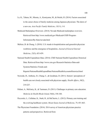 100	
  
	
  
Le, K., Tahara, M., Murata, A., Komiyama, M., & Onishi, H. (2014). Factors associated
to the career choice of family medicine among Japanese physicians: The dawn of
a new era. Asia Pacific Family Medicine, 13(11), 1-8.
Medicaid-Marketplace Overview. (2014). Nevada Medicaid-marketplace overview.
Retrieved from http://www.medicaid.gov/Medicaid-CHIP-Program-
Information/By-State/nevada.html
Meltzer, D. & Chung, J. (2010). U.S. trends in hospitalization and generalist physician
workforce and the emergence of hospitalists. Journal of General Internal
Medicine, 25(5), 453-459.
National Health Expenditure Data. (2014). CMS National Health Expenditure Historical
Data. Retrieved from http://www.cms.gov/Research-Statistics-Data-and-
Systems/Statistics-Trends-and-
Reports/NationalHealthExpendData/NationalHealthAccountsHistorical.html
Nyweide, D., Anthony, D., Chang, C., & Goodman, D. (2011). Seniors’ perceptions of
health care not closely associated with physician supply. Health Affairs, 30(2),
219-227.
Pallant, A., McGarry, K., & Tammaro, D. (2011). Challenges in primary care education.
Medicine & Health Rhode Island, 94(6), 158-160.
Peccoralo, L., Callahan, K., Stark, R., & DeCherrie, L. (2012). Primary care training and
the evolving healthcare system. Mount Sanai Journal of Medicine, 79, 451-463.
The Physicians Foundation. (2014). 2014 survey of American physicians practice
patterns and perspectives. Retrieved from
 