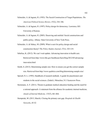 102	
  
	
  
Schneider, A. & Ingram, H. (1993). The Social Construction of Target Populations. The
American Political Science Review, 87(2), 334–346.
Schneider, A. & Ingram, H. (1997). Policy design for democracy. Lawrence, KS:
University of Kansas.
Schneider, A. & Ingram, H. (2005). Deserving and entitled: Social constructions and
public policy. Albany: State University of New York Press.
Schneider, A. & Sidney, M. (2009). What is next for policy design and social
construction theory? The Policy Studies Journal, 37(1), 103-119.
Sebelius, K. (2012). We can’t wait update: Advancing innovation in health care.
Retrieved from http://www.hhs.gov/healthcare/facts/blog/2012/05/advancing-
innovation.html
Smith, S. (2013). Determining sample size: How to ensure you get the correct sample
size. Retrieved from http://www.qualtrics.com/blog/determining-sample-size/
Sproull, N. L. (1995). Handbook of research methods: A guide for practitioners and
students in the social sciences. (2nded.). Metuchen, N J: Scarecrow Press.
Steinmann, A. F. (2011). Threats to graduate medical education funding and the need for
a rational approach: A statement from the alliance for academic internal medicine.
Annals of Internal Medicine, 155(7), 461-464.
Stempniak, M. (2013, March). Closing the primary care gap. Hospitals & Health
Networks, 45-52
 