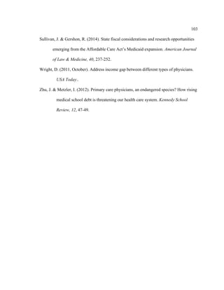 103	
  
	
  
Sullivan, J. & Gershon, R. (2014). State fiscal considerations and research opportunities
emerging from the Affordable Care Act’s Medicaid expansion. American Journal
of Law & Medicine, 40, 237-252.
Wright, D. (2011, October). Address income gap between different types of physicians.
USA Today..
Zhu, J. & Metzler, I. (2012). Primary care physicians, an endangered species? How rising
medical school debt is threatening our health care system. Kennedy School
Review, 12, 47-49.
 